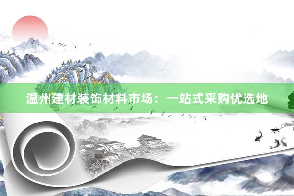 温州建材装饰材料市场：一站式采购优选地